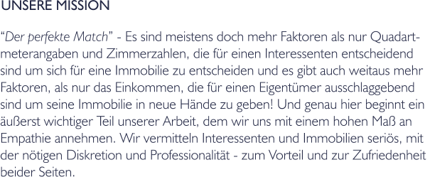 UNSERE MISSION Der perfekte Match - Es sind meistens doch mehr Faktoren als nur Quadart- meterangaben und Zimmerzahlen, die fr einen Interessenten entscheidend  sind um sich fr eine Immobilie zu entscheiden und es gibt auch weitaus mehr  Faktoren, als nur das Einkommen, die fr einen Eigentmer ausschlaggebend  sind um seine Immobilie in neue Hnde zu geben! Und genau hier beginnt ein  uerst wichtiger Teil unserer Arbeit, dem wir uns mit einem hohen Ma an  Empathie annehmen. Wir vermitteln Interessenten und Immobilien seris, mit  der ntigen Diskretion und Professionalitt - zum Vorteil und zur Zufriedenheit  beider Seiten.