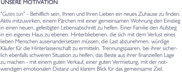 UNSERE MOTIVATION Gutes tun - Behilflich sein, Ihnen und Ihren Lieben ein neues Zuhause zu finden.  Aktiv mitzuwirken, einem Prchen mit einer gemeinsamen Wohnung den Einstieg  in einen neuen, gefestigten Lebensabschnitt zu helfen. Einer Familie den Aufstieg in ein eigenes Haus zu ebenen. Hinterbliebenen, die sich mit dem Verlust eines lieben Menschen auseinandersetzen mssen, die Last abzunehmen, wrdige  Kufer fr die Hinterlassenschaft zu ermitteln. Trennungspaaren, bei ihrer sicher- lich ebenfalls schweren Situation zu helfen, das Beste aus ihrer finanziellen Lage  zu machen - mit einem guten Verkauf, einer guten Vermietung, mit der not- wendigen emotionalen Distanz und klarem Blick fr das gemeinsame Ziel.