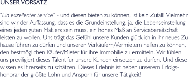 UNSER VORSATZ Ein exzellenter Service - und diesen bieten zu knnen, ist kein Zufall! Vielmehr  sind wir der Auffassung, dass es die Grundeinstellung, ja, die Lebenseinstellung  eines jeden guten Maklers sein muss, ein hohes Ma an Servicebereitschaft leisten zu wollen. Uns trgt das Gefhl unsere Kunden glcklich in ihr neues Zu- hause fhren zu drfen und unseren Verkufern/Vermietern helfen zu knnen,  den bestmglichen Kufer/Mieter fr ihre Immobilie zu ermitteln. Wir fhlen  uns previligiert dieses Talent fr unsere Kunden einsetzen zu drfen. Und diese  wissen es Ihrerseits zu schtzen. Dieses Erlebnis ist neben unserem Erfolgs- honorar der grte Lohn und Ansporn fr unsere Ttigkeit!