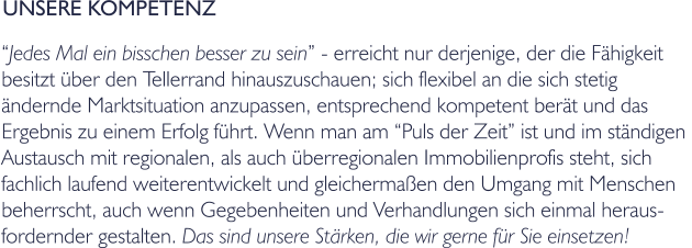 UNSERE KOMPETENZ Jedes Mal ein bisschen besser zu sein - erreicht nur derjenige, der die Fhigkeit  besitzt ber den Tellerrand hinauszuschauen; sich flexibel an die sich stetig  ndernde Marktsituation anzupassen, entsprechend kompetent bert und das  Ergebnis zu einem Erfolg fhrt. Wenn man am Puls der Zeit ist und im stndigen  Austausch mit regionalen, als auch berregionalen Immobilienprofis steht, sich  fachlich laufend weiterentwickelt und gleichermaen den Umgang mit Menschen  beherrscht, auch wenn Gegebenheiten und Verhandlungen sich einmal heraus- fordernder gestalten. Das sind unsere Strken, die wir gerne fr Sie einsetzen!