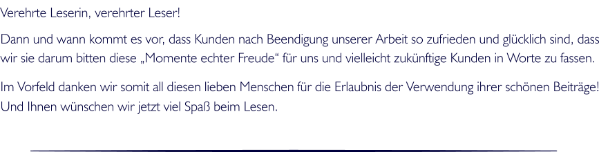 Verehrte Leserin, verehrter Leser!  Dann und wann kommt es vor, dass Kunden nach Beendigung unserer Arbeit so zufrieden und glcklich sind, dass wir sie darum bitten diese Momente echter Freude fr uns und vielleicht zuknftige Kunden in Worte zu fassen.   Im Vorfeld danken wir somit all diesen lieben Menschen fr die Erlaubnis der Verwendung ihrer schnen Beitrge! Und Ihnen wnschen wir jetzt viel Spa beim Lesen.