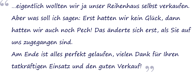 eigentlich wollten wir ja unser Reihenhaus selbst verkaufen.  Aber was soll ich sagen: Erst hatten wir kein Glck, dann  hatten wir auch noch Pech! Das nderte sich erst, als Sie auf uns zugegangen sind.  Am Ende ist alles perfekt gelaufen, vielen Dank fr Ihren  tatkrftigen Einsatz und den guten Verkauf!  