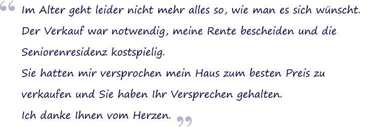 Im Alter geht leider nicht mehr alles so, wie man es sich wnscht.  Der Verkauf war notwendig, meine Rente bescheiden und die  Seniorenresidenz kostspielig. Sie hatten mir versprochen mein Haus zum besten Preis zu verkaufen und Sie haben Ihr Versprechen gehalten.  Ich danke Ihnen vom Herzen.  