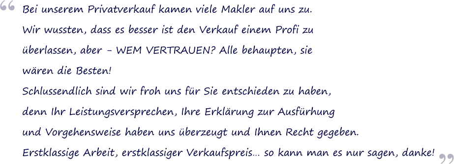  Bei unserem Privatverkauf kamen viele Makler auf uns zu. Wir wussten, dass es besser ist den Verkauf einem Profi zu berlassen, aber - WEM VERTRAUEN? Alle behaupten, sie wren die Besten! Schlussendlich sind wir froh uns fr Sie entschieden zu haben, denn Ihr Leistungsversprechen, Ihre Erklrung zur Ausfrhung und Vorgehensweise haben uns berzeugt und Ihnen Recht gegeben. Erstklassige Arbeit, erstklassiger Verkaufspreis so kann man es nur sagen, danke! 