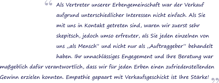  Als Vertreter unserer Erbengemeinschaft war der Verkauf  aufgrund unterschiedlicher Interessen nicht einfach. Als Sie mit uns in Kontakt getreten sind, waren wir zuerst sehr skepitsch, jedoch umso erfreuter, als Sie jeden einzelnen von uns als Mensch und nicht nur als Auftraggeber behandelt haben. Ihr unnachlssiges Engegement und Ihre Beratung war   mageblich dafr verantwortlich, dass wir fr jeden Erben einen zufriedenstellenden  Gewinn erzielen konnten. Empathie gapaart mit Verkaufsgeschickt ist Ihre Strke!