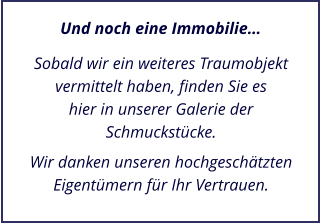 Sobald wir ein weiteres Traumobjekt vermittelt haben, finden Sie es hier in unserer Galerie der Schmuckstcke.  Wir danken unseren hochgeschtzten Eigentmern fr Ihr Vertrauen. Und noch eine Immobilie