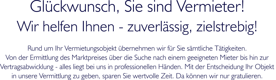 Glckwunsch, Sie sind Vermieter! Wir helfen Ihnen - zuverlssig, zielstrebig! Rund um Ihr Vermietungsobjekt bernehmen wir fr Sie smtliche Ttigkeiten.  Von der Ermittlung des Marktpreises ber die Suche nach einem geeigneten Mieter bis hin zur Vertragsabwicklung - alles liegt bei uns in professionellen Hnden. Mit der Entscheidung Ihr Objekt  in unsere Vermittlung zu geben, sparen Sie wertvolle Zeit. Da knnen wir nur gratulieren.