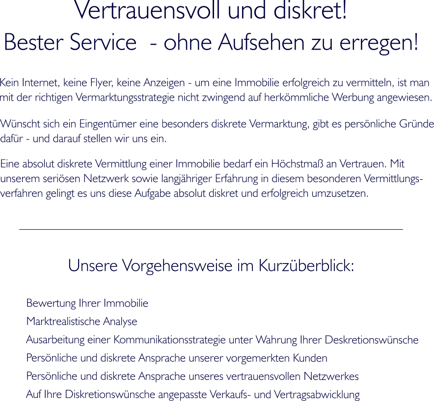 Vertrauensvoll und diskret! Bester Service  - ohne Aufsehen zu erregen! Kein Internet, keine Flyer, keine Anzeigen - um eine Immobilie erfolgreich zu vermitteln, ist man  mit der richtigen Vermarktungsstrategie nicht zwingend auf herkmmliche Werbung angewiesen.  Unsere Vorgehensweise im Kurzberblick: Bewertung Ihrer Immobilie Marktrealistische Analyse  Ausarbeitung einer Kommunikationsstrategie unter Wahrung Ihrer Deskretionswnsche Persnliche und diskrete Ansprache unserer vorgemerkten Kunden Persnliche und diskrete Ansprache unseres vertrauensvollen Netzwerkes Auf Ihre Diskretionswnsche angepasste Verkaufs- und Vertragsabwicklung Wnscht sich ein Eingentmer eine besonders diskrete Vermarktung, gibt es persnliche Grnde dafr - und darauf stellen wir uns ein. Eine absolut diskrete Vermittlung einer Immobilie bedarf ein Hchstma an Vertrauen. Mit  unserem serisen Netzwerk sowie langjhriger Erfahrung in diesem besonderen Vermittlungs- verfahren gelingt es uns diese Aufgabe absolut diskret und erfolgreich umzusetzen.