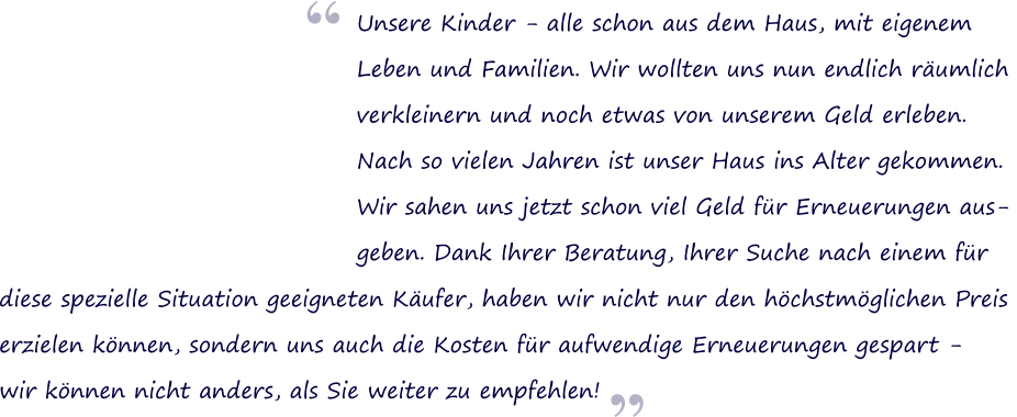 Unsere Kinder - alle schon aus dem Haus, mit eigenem Leben und Familien. Wir wollten uns nun endlich rumlich verkleinern und noch etwas von unserem Geld erleben.  Nach so vielen Jahren ist unser Haus ins Alter gekommen.  Wir sahen uns jetzt schon viel Geld fr Erneuerungen aus- geben. Dank Ihrer Beratung, Ihrer Suche nach einem fr   diese spezielle Situation geeigneten Kufer, haben wir nicht nur den hchstmglichen Preis  erzielen knnen, sondern uns auch die Kosten fr aufwendige Erneuerungen gespart -  wir knnen nicht anders, als Sie weiter zu empfehlen!