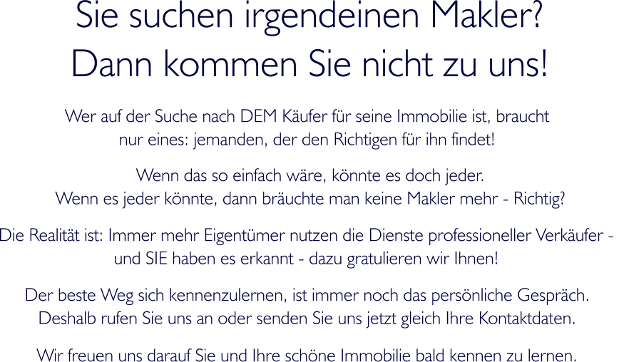 Sie suchen irgendeinen Makler? Dann kommen Sie nicht zu uns! Wer auf der Suche nach DEM Kufer fr seine Immobilie ist, braucht  nur eines: jemanden, der den Richtigen fr ihn findet! Wenn das so einfach wre, knnte es doch jeder. Wenn es jeder knnte, dann bruchte man keine Makler mehr - Richtig? Die Realitt ist: Immer mehr Eigentmer nutzen die Dienste professioneller Verkufer -  und SIE haben es erkannt - dazu gratulieren wir Ihnen!  Der beste Weg sich kennenzulernen, ist immer noch das persnliche Gesprch.  Deshalb rufen Sie uns an oder senden Sie uns jetzt gleich Ihre Kontaktdaten.  Wir freuen uns darauf Sie und Ihre schne Immobilie bald kennen zu lernen.