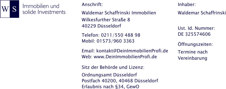 Anschrift: Waldemar Schaffrinski Immobilien Wilkesfurther Strae 8 40229 Dsseldorf  Telefon: 0211/550 488 98 Mobil: 01573/960 3363    Email: kontakt@DeinImmobilienProfi.de Web: www.DeinImmobilienProfi.de  Sitz der Behrde und Lizenz: Ordnungsamt Dsseldorf Postfach 40200, 40468 Dsseldorf Erlaubnis nach 34, GewO Inhaber: Waldemar Schaffrinski   Ust. Id. Nummer: DE 325574606  ffnungszeiten: Termine nach Vereinbarung