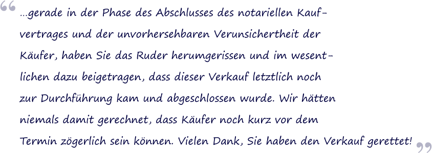 gerade in der Phase des Abschlusses des notariellen Kauf- vertrages und der unvorhersehbaren Verunsichertheit der Kufer, haben Sie das Ruder herumgerissen und im wesent- lichen dazu beigetragen, dass dieser Verkauf letztlich noch  zur Durchfhrung kam und abgeschlossen wurde. Wir htten  niemals damit gerechnet, dass Kufer noch kurz vor dem  Termin zgerlich sein knnen. Vielen Dank, Sie haben den Verkauf gerettet!  