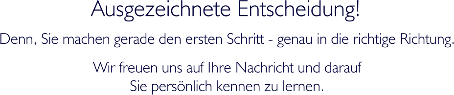 Ausgezeichnete Entscheidung! Denn, Sie machen gerade den ersten Schritt - genau in die richtige Richtung. Wir freuen uns auf Ihre Nachricht und darauf  Sie persnlich kennen zu lernen.